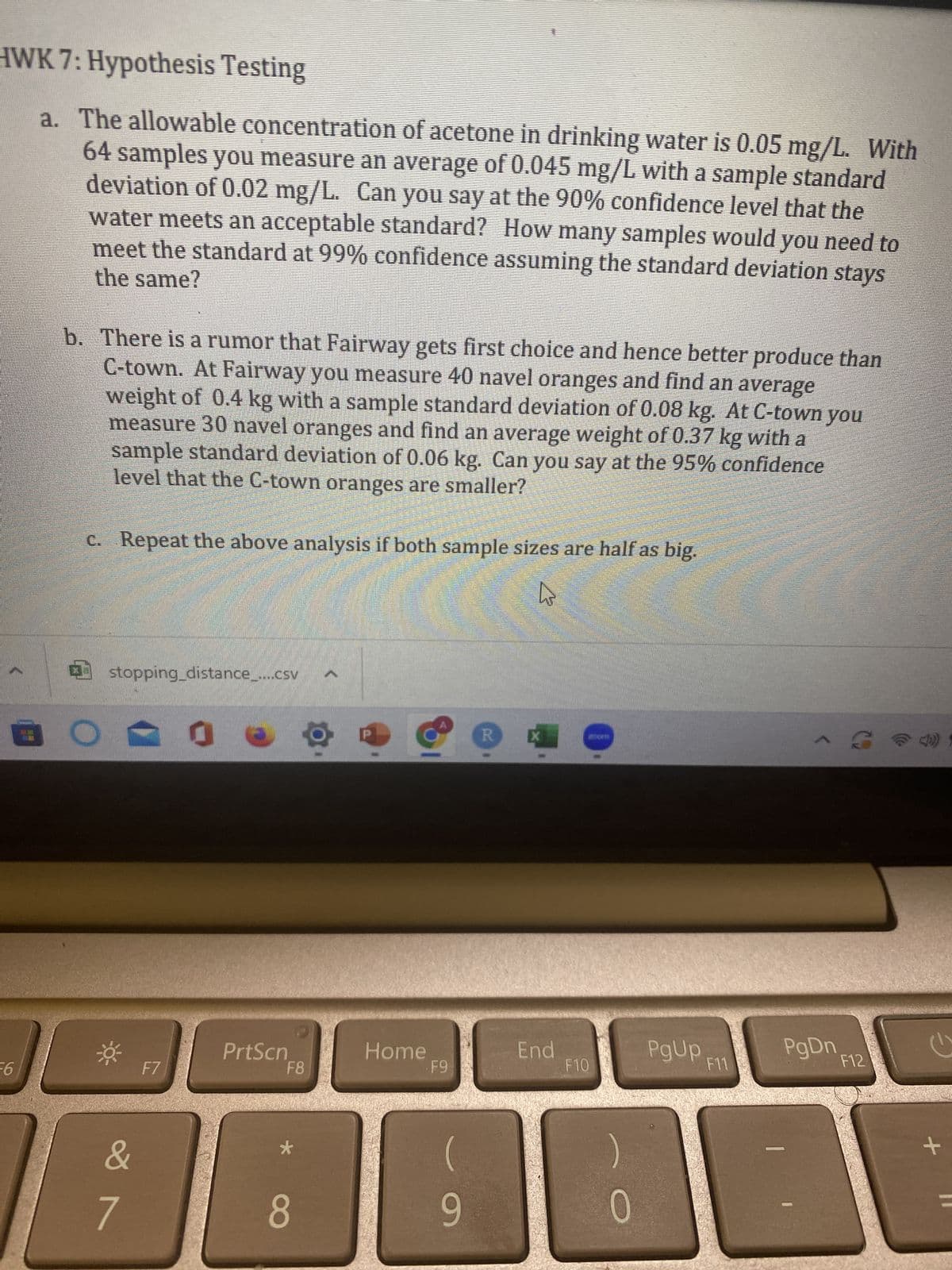 HWK 7: Hypothesis Testing
a. The allowable concentration of acetone in drinking water is 0.05 mg/L. With
64 samples you measure an average of 0.045 mg/L with a sample standard
deviation of 0.02 mg/L. Can you say at the 90% confidence level that the
water meets an acceptable standard? How many samples would you need to
the same?
meet the standard at 99% confidence assuming the standard deviation stays
-6
3
b. There is a rumor that Fairway gets first choice and hence better produce than
C-town. At Fairway you measure 40 navel oranges and find an average
weight of 0.4 kg with a sample standard deviation of 0.08 kg. At C-town you
measure 30 navel oranges and find an average weight of 0.37 kg with a
sample standard deviation of 0.06 kg. Can you say at the 95% confidence
level that the C-town oranges are smaller?
c. Repeat the above analysis if both sample sizes are half as big.
stopping_distance_....csv
&
7
F7
0
PrtScn
F8
8
Home
F9
(
9
R
X
27
End
F10
0
PgUp
F11
-
-S4 1
PgDn
F12
+