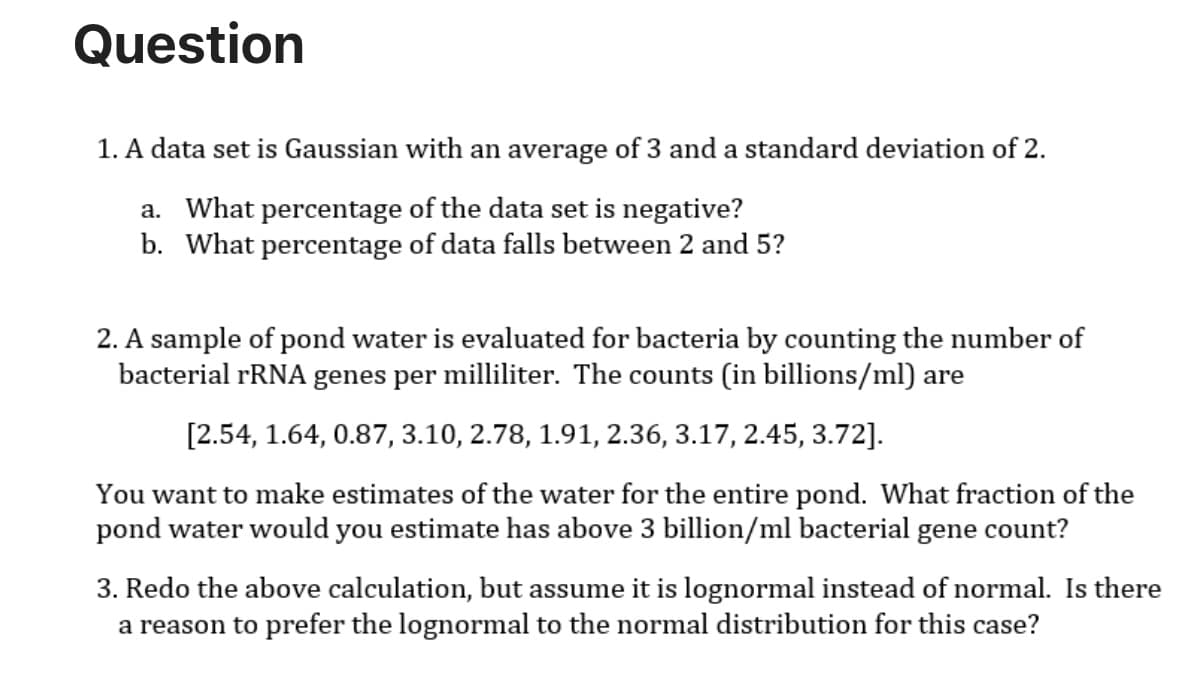 Question
1. A data set is Gaussian with an average of 3 and a standard deviation of 2.
a. What percentage of the data set is negative?
b. What percentage of data falls between 2 and 5?
2. A sample of pond water is evaluated for bacteria by counting the number of
bacterial rRNA genes per milliliter. The counts (in billions/ml) are
[2.54, 1.64, 0.87, 3.10, 2.78, 1.91, 2.36, 3.17, 2.45, 3.72].
You want to make estimates of the water for the entire pond. What fraction of the
pond water would you estimate has above 3 billion/ml bacterial gene count?
3. Redo the above calculation, but assume it is lognormal instead of normal. Is there
a reason to prefer the lognormal to the normal distribution for this case?