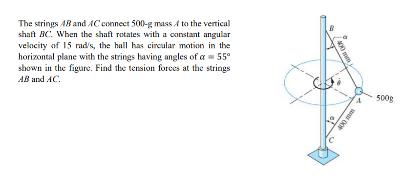 The strings AB and AC connect 500-g mass A to the vertical
shaft BC. When the shaft rotates with a constant angular
velocity of 15 rad/s, the ball has circular motion in the
horizontal plane with the strings having angles of a = 55°
shown in the figure. Find the tension forces at the strings
АВ and AC.
500g
400 mm
400 mm
