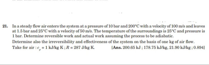 21. In a steady flow air enters the system at a pressure of 10 bar and 200°C with a velocity of 100 m/s and leaves
at 1.5 bar and 25°C with a velocity of 50 m/s. The temperature of the surroundings is 25°C and pressure is
1 bar. Determine reversible work and actual work assuming the process to be adiabatic.
Determine also the irreversibility and effectiveness of the system on the basis of one kg of air flow.
Take for air : e, = 1 kJ/kg K ; R = 287 J/kg K.
(Ans. 200.65 kJ ; 178.75 kJ/kg, 21.90 kJ/kg ; 0.894]
