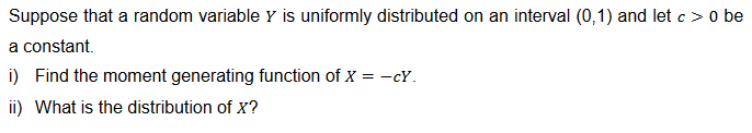 Suppose that a random variable y is uniformly distributed on an interval (0,1) and let c> 0 be
a constant.
i) Find the moment generating function of X = -cY.
ii) What is the distribution of X?