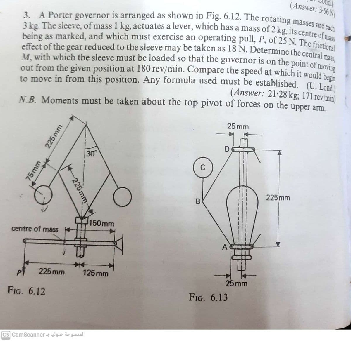 (Answer: 3.56 N)
3. A Porter governor is arranged as shown in Fig. 6.12. The rotating masses are each
3 kg. The sleeve, of mass 1 kg, actuates a lever, which has a mass of 2 kg, its centre of mass
being as marked, and which must exercise an operating pull, P, of 25 N. The frictional
effect of the gear reduced to the sleeve may be taken as 18 N. Determine the central mass
M, with which the sleeve must be loaded so that the governor is on the point of moving
out from the given position at 180 rev/min. Compare the speed at which it would begin
to move in from this position. Any formula used must be established. (U. Lond
(Answer: 21-28 kg; 171 rev/min)
N.B. Moments must be taken about the top pivot of forces on the upper arm.
75mm
*
225 mm
centre of mass
FIG. 6.12
P 225 mm
225 mm
30°
الممسوحة ضوئيا بـ cs CamScanner
150mm
125 mm
M
25mm
D
D
25 mm
FIG. 6.13
225 mm