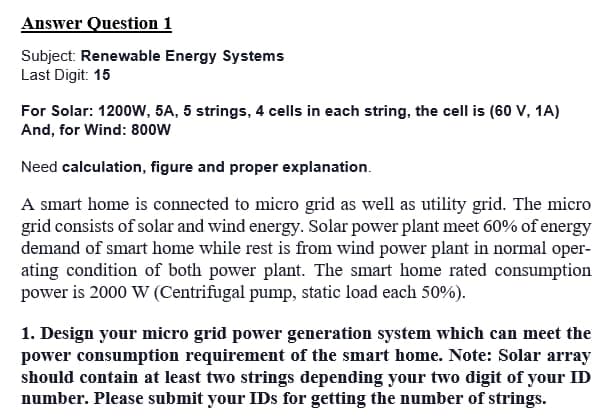 Answer Question 1
Subject: Renewable Energy Systems
Last Digit: 15
For Solar: 1200W, 5A, 5 strings, 4 cells in each string, the cell is (60 V, 1A)
And, for Wind: 800W
Need calculation, figure and proper explanation.
A smart home is connected to micro grid as well as utility grid. The micro
grid consists of solar and wind energy. Solar power plant meet 60% of energy
demand of smart home while rest is from wind power plant in normal oper-
ating condition of both power plant. The smart home rated consumption
power is 2000 W (Centrifugal pump, static load each 50%).
1. Design your micro grid power generation system which can meet the
power consumption requirement of the smart home. Note: Solar array
should contain at least two strings depending your two digit of your ID
number. Please submit your IDs for getting the number of strings.
