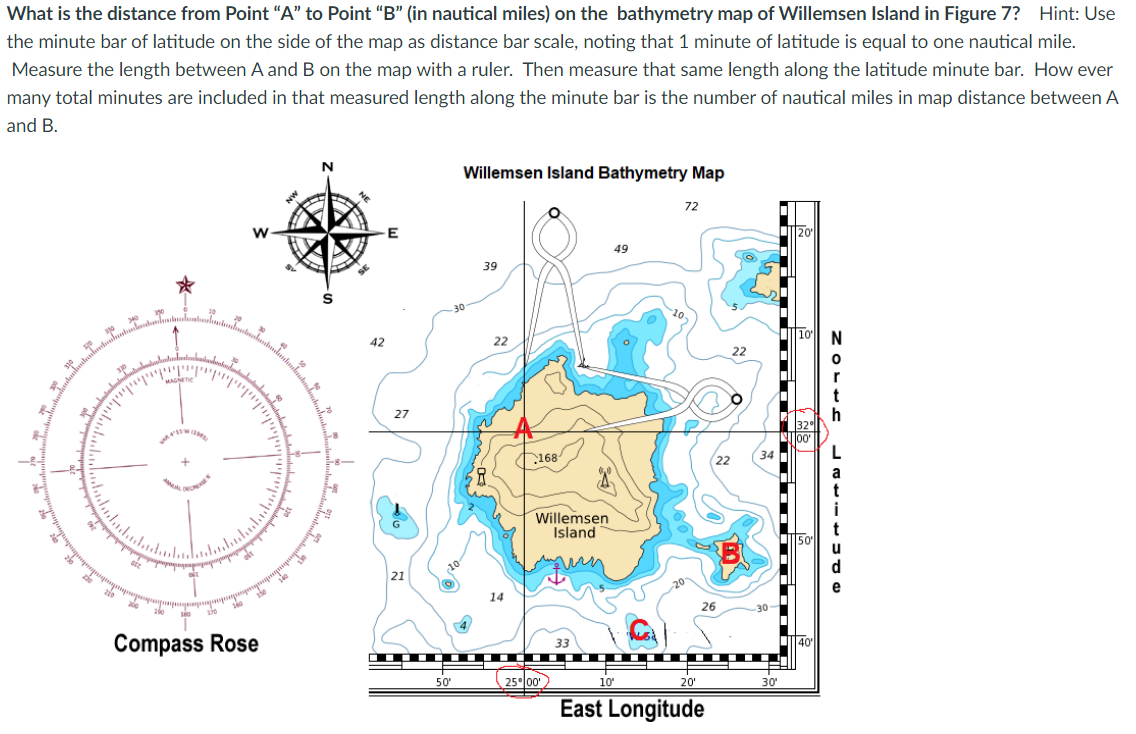 What is the distance from Point "A" to Point "B" (in nautical miles) on the bathymetry map of Willemsen Island in Figure 7? Hint: Use
the minute bar of latitude on the side of the map as distance bar scale, noting that 1 minute of latitude is equal to one nautical mile.
Measure the length between A and B on the map with a ruler. Then measure that same length along the latitude minute bar. How ever
many total minutes are included in that measured length along the minute bar is the number of nautical miles in map distance between A
and B.
Willemsen Island Bathymetry Map
72
49
39
30
42
22
27
168
Willemsen
Island
21
14
30
Compass Rose
25 00
30'
50"
20'
East Longitude

