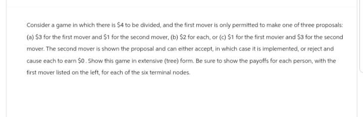 Consider a game in which there is $4 to be divided, and the first mover is only permitted to make one of three proposals:
(a) $3 for the first mover and $1 for the second mover, (b) $2 for each, or (c) $1 for the first movier and $3 for the second
mover. The second mover is shown the proposal and can either accept, in which case it is implemented, or reject and
cause each to earn $0. Show this game in extensive (tree) form. Be sure to show the payoffs for each person, with the
first mover listed on the left, for each of the six terminal nodes.