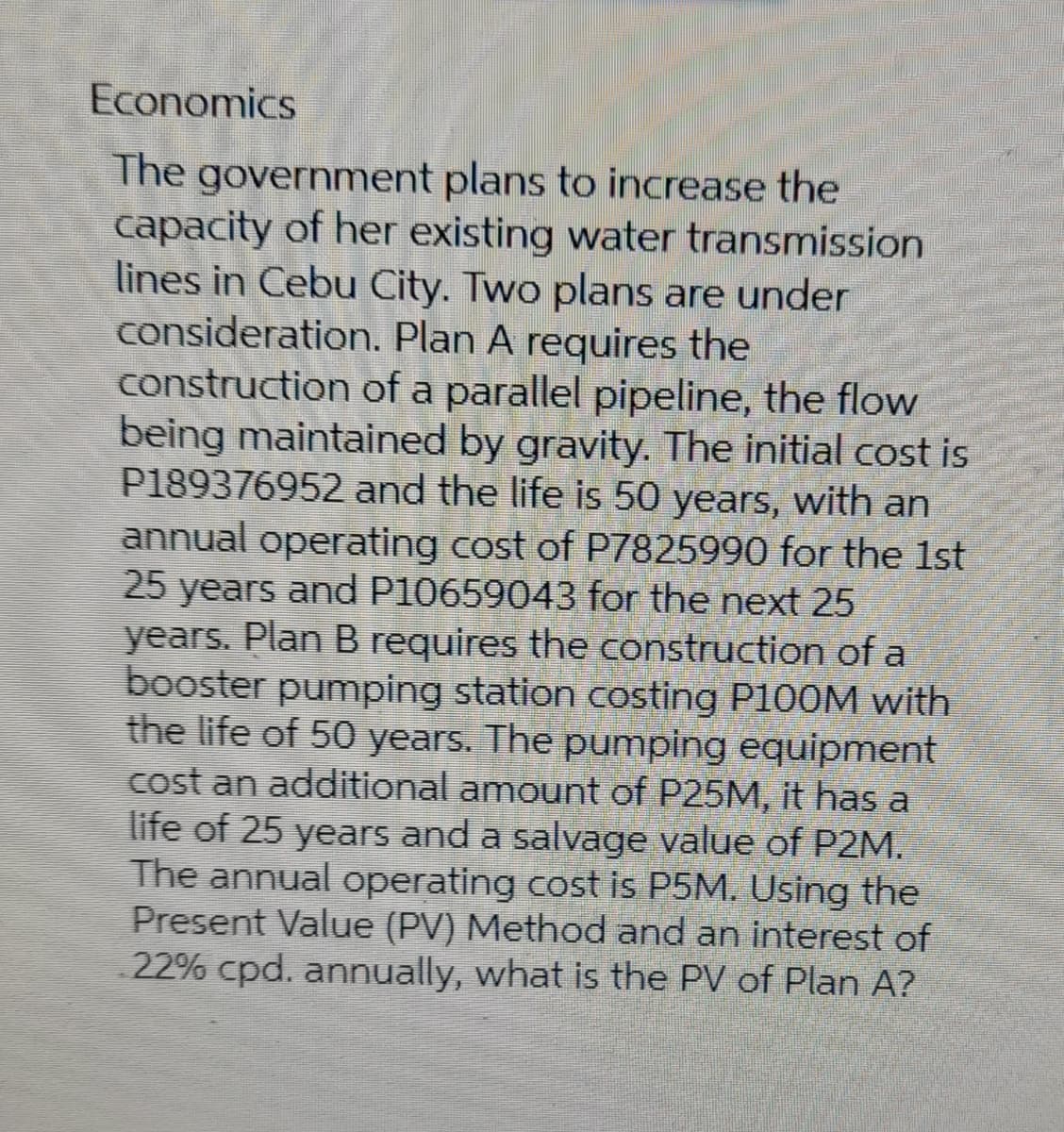 Economics
The government plans to increase the
capacity of her existing water transmission
lines in Cebu City. Two plans are under
consideration. Plan A requires the
construction of a parallel pipeline, the flow
being maintained by gravity. The initial cost is
P189376952 and the life is 50 years, with an
annual operating cost of P7825990 for the 1st
25 years and P10659043 for the next 25
years. Plan B requires the construction of a
booster pumping station costing P100M with
the life of 50 years. The pumping equipment
cost an additional amount of P25M, it has a
life of 25 years and a salvage value of P2M.
The annual operating cost is P5M. Using the
Present Value (PV) Method and an interest of
22% cpd. annually, what is the PV of Plan A?