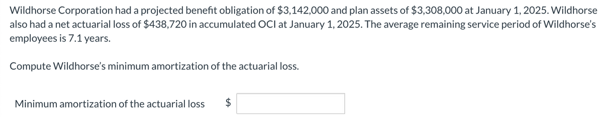 Wildhorse Corporation had a projected benefit obligation of $3,142,000 and plan assets of $3,308,000 at January 1, 2025. Wildhorse
also had a net actuarial loss of $438,720 in accumulated OCI at January 1, 2025. The average remaining service period of Wildhorse's
employees is 7.1 years.
Compute Wildhorse's minimum amortization of the actuarial loss.
Minimum amortization of the actuarial loss
$