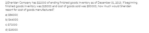 2)Sheridan Company has $21000 of ending finished goods inventory as of December 31, 2013. If beginning
finished goods inventory was $15000 and cost of goods sold was $50000, how much would Sheridan
report for cost of goods manufactured?
a) S56000
b) $44000
C) $71000
d) $15000
