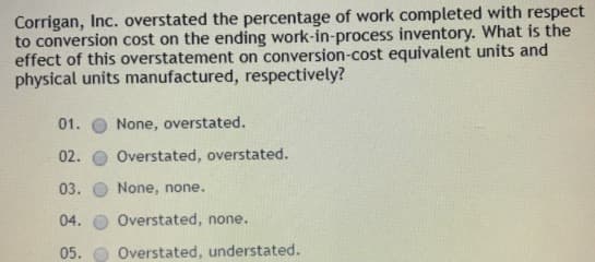 Corrigan, Inc. overstated the percentage of work completed with respect
to conversion cost on the ending work-in-process inventory. What is the
effect of this overstatement on conversion-cost equivalent units and
physical units manufactured, respectively?
01.
None, overstated.
02.
Overstated, overstated.
03.
None, none.
04.
Overstated, none.
05. O Overstated, understated.
