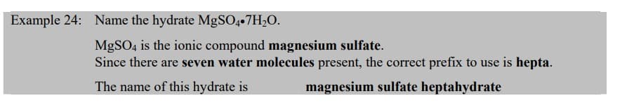 Example 24: Name the hydrate MgSO4.7H₂O.
MgSO4 is the ionic compound magnesium sulfate.
Since there are seven water molecules present, the correct prefix to use is hepta.
The name of this hydrate is
magnesium sulfate heptahydrate