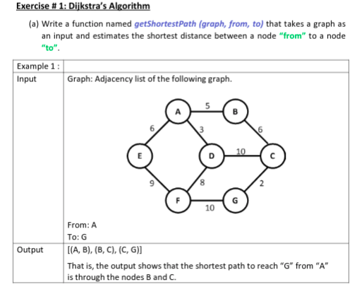 Exercise # 1: Dijkstra's Algorithm
(a) Write a function named getShortestPath (graph, from, to) that takes a graph as
an input and estimates the shortest distance between a node "from" to a node
"to".
Example 1:
Input
Graph: Adjacency list of the following graph.
10
From: A
To: G
[ПА, В), (8, С), (С, 6))
Output
That is, the output shows that the shortest path to reach "G" from "A"
is through the nodes B and C.
