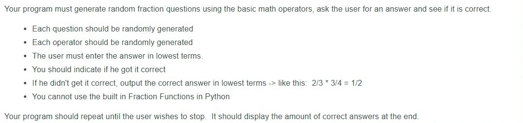 Your program must generate random fraction questions using the basic math operators, ask the user for an answer and see if it is correct.
• Each question should be randomly generated
• Each operator should be randomly generated
• The user must enter the answer in lowest terms.
• You should indicate if he got it correct
• If he didn't get it correct, output the correct answer in lowest terms -> like this: 2/3 * 3/4 = 1/2
• You cannot use the built in Fraction Functions in Python
Your program should repeat until the user wishes to stop. It should display the amount of correct answers at the end.
