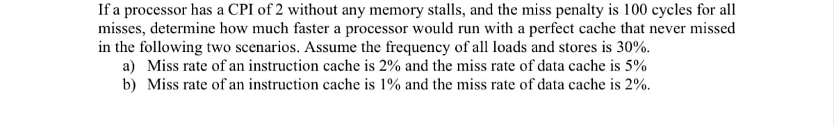 If a processor has a CPI of 2 without any memory stalls, and the miss penalty is 100 cycles for all
misses, determine how much faster a processor would run with a perfect cache that never missed
in the following two scenarios. Assume the frequency of all loads and stores is 30%.
a) Miss rate of an instruction cache is 2% and the miss rate of data cache is 5%
b) Miss rate of an instruction cache is 1% and the miss rate of data cache is 2%.
