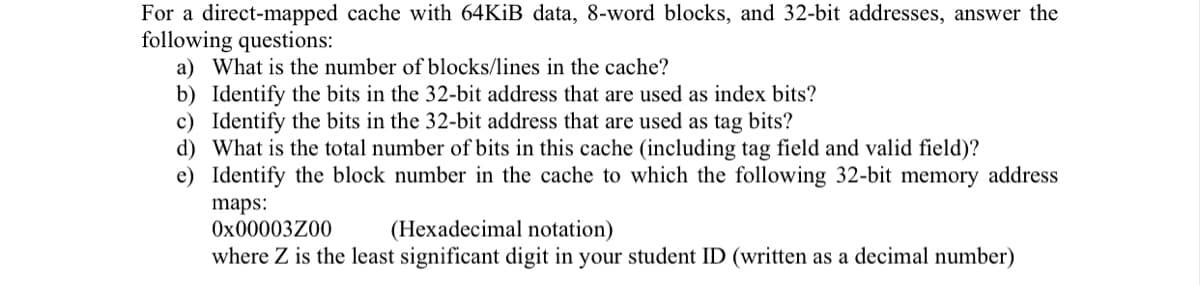 For a direct-mapped cache with 64KİB data, 8-word blocks, and 32-bit addresses, answer the
following questions:
a) What is the number of blocks/lines in the cache?
b) Identify the bits in the 32-bit address that are used as index bits?
c) Identify the bits in the 32-bit address that are used as tag bits?
d) What is the total number of bits in this cache (including tag field and valid field)?
e) Identify the block number in the cache to which the following 32-bit memory address
maps:
Ox00003Z00
(Hexadecimal notation)
where Z is the least significant digit in your student ID (written as a decimal number)
