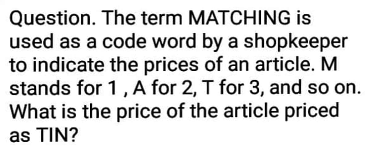 Question. The term MATCHING is
used as a code word by a shopkeeper
to indicate the prices of an article. M
stands for 1, A for 2, T for 3, and so on.
What is the price of the article priced
as TIN?
