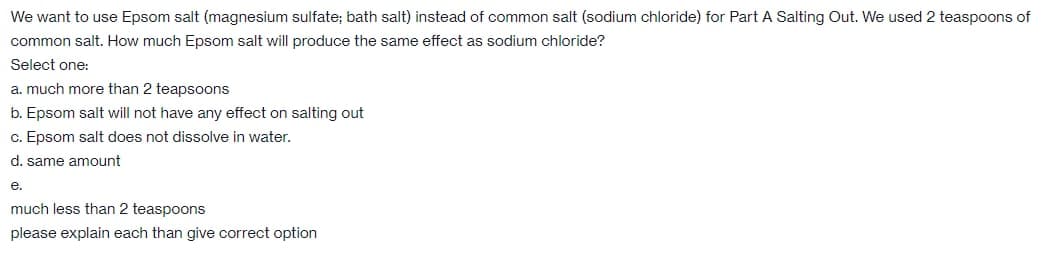 We want to use Epsom salt (magnesium sulfate; bath salt) instead of common salt (sodium chloride) for Part A Salting Out. We used 2 teaspoons of
common salt. How much Epsom salt will produce the same effect as sodium chloride?
Select one:
a. much more than 2 teapsoons
b. Epsom salt will not have any effect on salting out
c. Epsom salt does not dissolve in water.
d. same amount
е.
much less than 2 teaspoons
please explain each than give correct option
