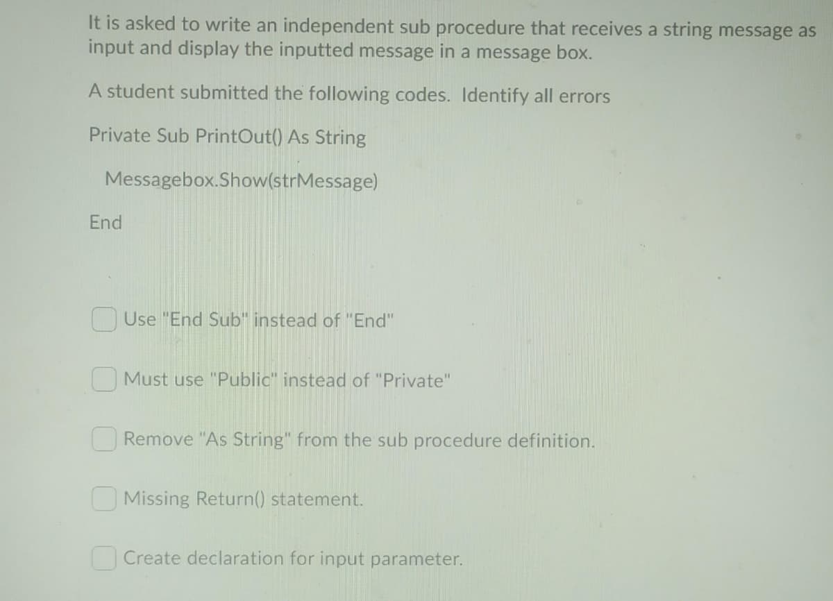 It is asked to write an independent sub procedure that receives a string message as
input and display the inputted message in a message box.
A student submitted the following codes. Identify all errors
Private Sub PrintOut() As String
Messagebox.Show(strMessage)
End
OUse "End Sub" instead of "End"
O Must use "Public" instead of "Private"
O Remove "As String" from the sub procedure definition.
O Missing Return() statement.
Create declaration for input parameter.
