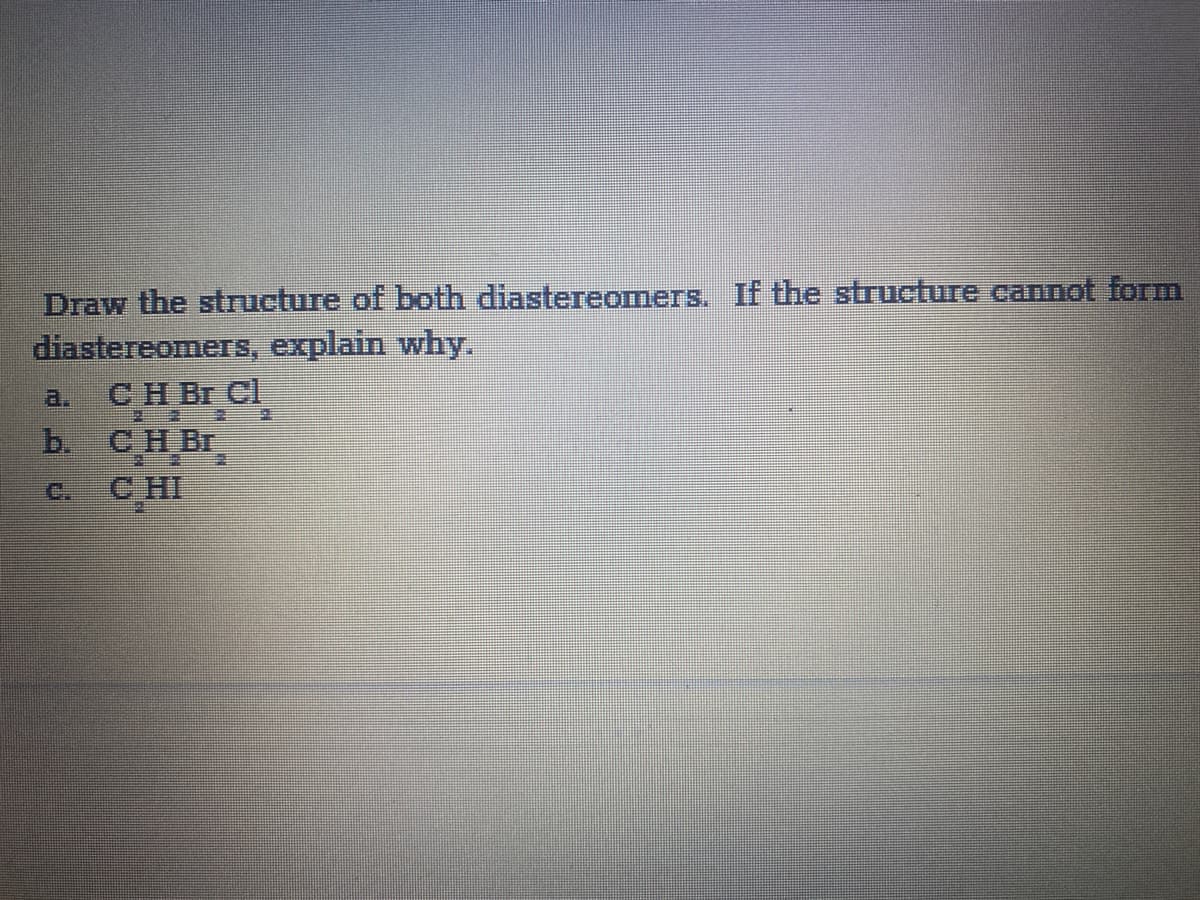 Draw the structure of both diastereomers. If the structure cannot form
diastereomers, explain why.
СH Br CI
b.
a.
CH Br
CHI
C.
