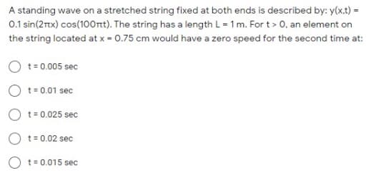 A standing wave on a stretched string fixed at both ends is described by: y(x,t) =
0.1 sin(2Ttx) cos(100rnt). The string has a length L = 1m. For t> 0, an element on
the string located at x - 0.75 cm would have a zero speed for the second time at:
t= 0.005 sec
t = 0.01 sec
t= 0.025 sec
O t= 0.02 sec
O t= 0.015 sec
