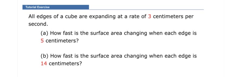 All edges of a cube are expanding at a rate of 3 centimeters per
second.
(a) How fast is the surface area changing when each edge is
5 centimeters?
(b) How fast is the surface area changing when each edge is
14 centimeters?
