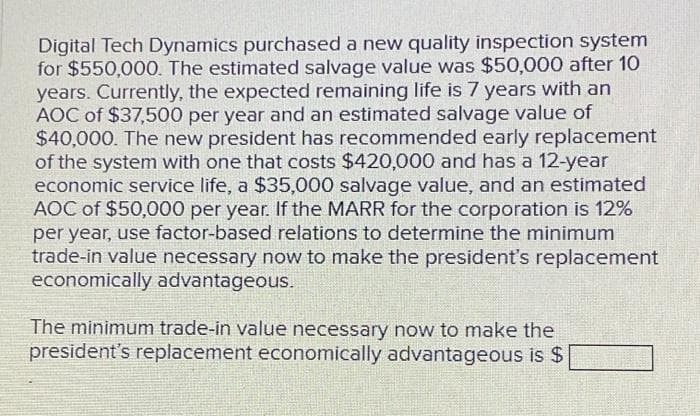 Digital Tech Dynamics purchased a new quality inspection system
for $550,000. The estimated salvage value was $50,000 after 10
years. Currently, the expected remaining life is 7 years with an
AOC of $37,500 per year and an estimated salvage value of
$40,000. The new president has recommended early replacement
of the system with one that costs $420,000 and has a 12-year
economic service life, a $35,000 salvage value, and an estimated
AOC of $50,000 per year. If the MARR for the corporation is 12%
per year, use factor-based relations to determine the minimum
trade-in value necessary now to make the president's replacement
economically advantageous.
The minimum trade-in value necessary now to make the
president's replacement economically advantageous is $