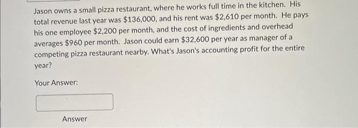 Jason owns a small pizza restaurant, where he works full time in the kitchen. His
total revenue last year was $136,000, and his rent was $2,610 per month. He pays
his one employee $2,200 per month, and the cost of ingredients and overhead
averages $960 per month. Jason could earn $32,600 per year as manager of al
competing pizza restaurant nearby. What's Jason's accounting profit for the entire
year?
Your Answer:
Answer
