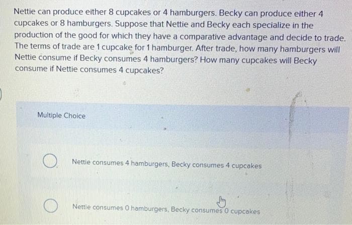 Nettie can produce either 8 cupcakes or 4 hamburgers. Becky can produce either 4
cupcakes or 8 hamburgers. Suppose that Nettie and Becky each specialize in the
production of the good for which they have a comparative advantage and decide to trade.
The terms of trade are 1 cupcake for 1 hamburger. After trade, how many hamburgers will
Nettie consume if Becky consumes 4 hamburgers? How many cupcakes will Becky
consume if Nettie consumes 4 cupcakes?
Multiple Choice
Nettie consumes 4 hamburgers. Becky consumes 4 cupcakes
Nettie consumes 0 hamburgers, Becky consumes O cupcakes