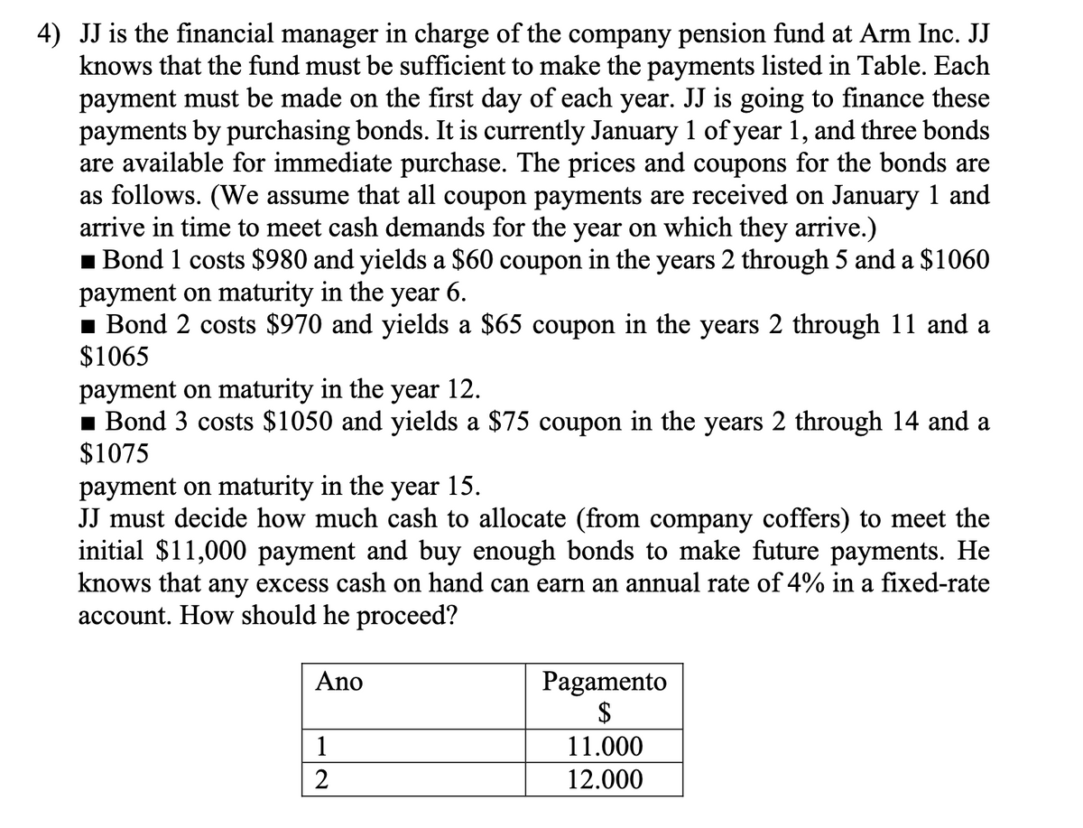 4) JJ is the financial manager in charge of the company pension fund at Arm Inc. JJ
knows that the fund must be sufficient to make the payments listed in Table. Each
payment must be made on the first day of each year. JJ is going to finance these
payments by purchasing bonds. It is currently January 1 of year 1, and three bonds
are available for immediate purchase. The prices and coupons for the bonds are
as follows. (We assume that all coupon payments are received on January 1 and
arrive in time to meet cash demands for the year on which they arrive.)
1 Bond 1 costs $980 and yields a $60 coupon in the years 2 through 5 and a $1060
payment on maturity in the year 6.
1 Bond 2 costs $970 and yields a $65 coupon in the years 2 through 11 and a
$1065
payment on maturity in the year 12.
1 Bond 3 costs $1050 and yields a $75 coupon in the years 2 through 14 and a
$1075
payment on maturity in the year 15.
JJ must decide how much cash to allocate (from company coffers) to meet the
initial $11,000 payment and buy enough bonds to make future payments. He
knows that any excess cash on hand can earn an annual rate of 4% in a fixed-rate
account. How should he proceed?
Ano
Pagamento
$
1
11.000
2
12.000
