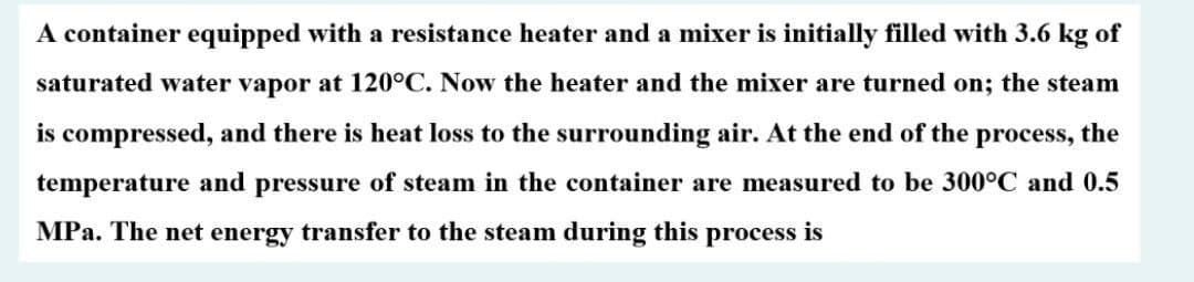 A container equipped with a resistance heater and a mixer is initially filled with 3.6 kg of
saturated water vapor at 120°C. Now the heater and the mixer are turned on; the steam
is compressed, and there is heat loss to the surrounding air. At the end of the process, the
temperature and pressure of steam in the container are measured to be 300°C and 0.5
MPa. The net energy transfer to the steam during this process is
