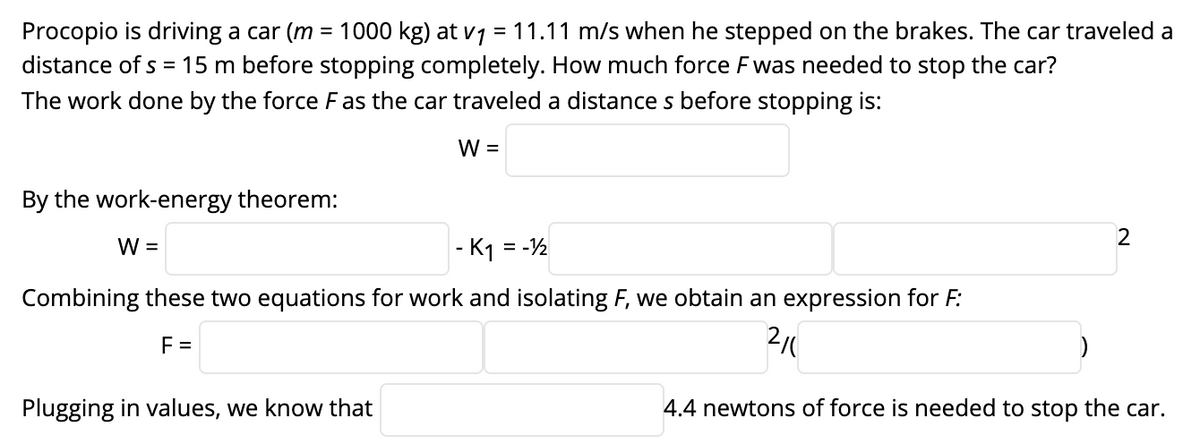 Procopio is driving a car (m = 1000 kg) at v1 = 11.11 m/s when he stepped on the brakes. The car traveled a
distance of s = 15 m before stopping completely. How much force Fwas needed to stop the car?
The work done by the force F as the car traveled a distance s before stopping is:
W =
By the work-energy theorem:
2
W =
- K1 = -½
Combining these two equations for work and isolating F, we obtain an expression for F:
F =
2/0
Plugging in values, we know that
4.4 newtons of force is needed to stop the car.
