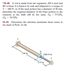 *10-68. A rod is made from two segments: AB is steel and
BC is brass. It is fixed at its ends and subjected to a torque of
T = 680 N-m. If the steel portion has a diameter of 30 mm,
determine the required diameter of the brass portion so the
reactions at the walls will be the same. Ga = 75 GPa,
Ge = 39 GPa.
10-69. Determine the absolute maximum shear stress in
the shaft of Prob. 10-68.
i.60m
680 N-m
0.75 m
