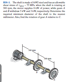 RIO-1. The shaft is made af A992 steel and has an allowable
shear stress of Tak - 75 MPa. when the shaft is rotating at
300 rpm, the motor supplies 8 kW af power, while gears A
and B withdraw 5 kW and 3 kW, respectively. Determine the
required minimum diameter of the shaft to the nearest
millimeter. Alka, find the rotation of gear A relative to C.
300 mm
S00
