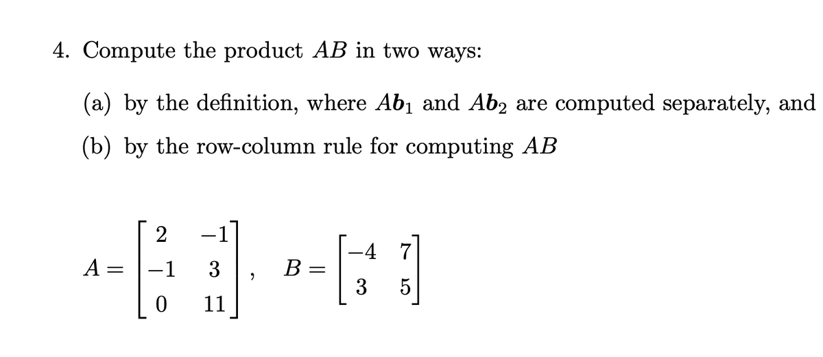 4. Compute the product AB in two ways:
(a) by the definition, where Ab₁ and Ab2 are computed separately, and
(b) by the row-column rule for computing AB
2
-4 7
61-61
3
B
=
3 5
0
A =