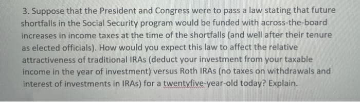 3. Suppose that the President and Congress were to pass a law stating that future
shortfalls in the Social Security program would be funded with across-the-board
increases in income taxes at the time of the shortfalls (and well after their tenure
as elected officials). How would you expect this law to affect the relative
attractiveness of traditional IRAS (deduct your investment from your taxable
income in the year of investment) versus Roth IRAS (no taxes on withdrawals and
interest of investments in IRAS) for a twentyfive-year-old today? Explain.
