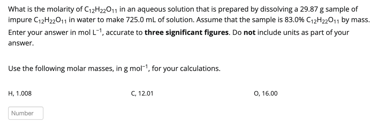 What is the molarity of C₁2H22O11 in an aqueous solution that is prepared by dissolving a 29.87 g sample of
impure C₁2H22O11 in water to make 725.0 mL of solution. Assume that the sample is 83.0% C₁2H22O11 by mass.
Enter your answer in mol L-1, accurate to three significant figures. Do not include units as part of your
answer.
Use the following molar masses, in g mol-¹, for your calculations.
H, 1.008
Number
C, 12.01
O, 16.00