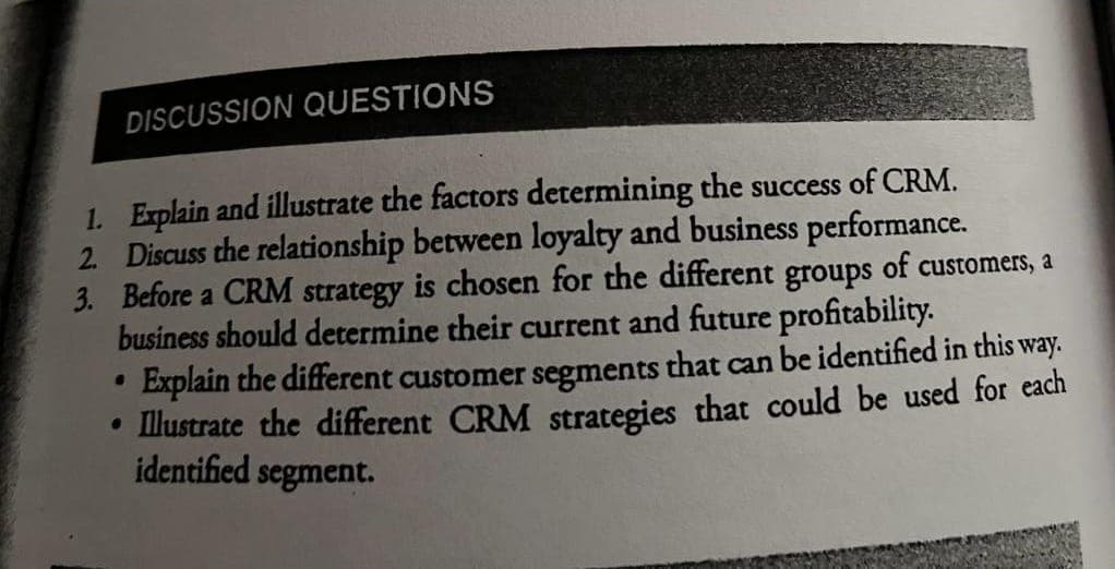DISCUSSION QUESTIONS
1. Explain and illustrate the factors determining the success of CRM.
2. Discuss the relationship between loyalty and business performance.
groups
3. Before a CRM strategy is chosen for the different
business should determine their current and future profitability.
of customers, a
Explain the different customer segments that can be identified in this way.
• Illustrate the different CRM strategies that could be used for each
identified segment.
●