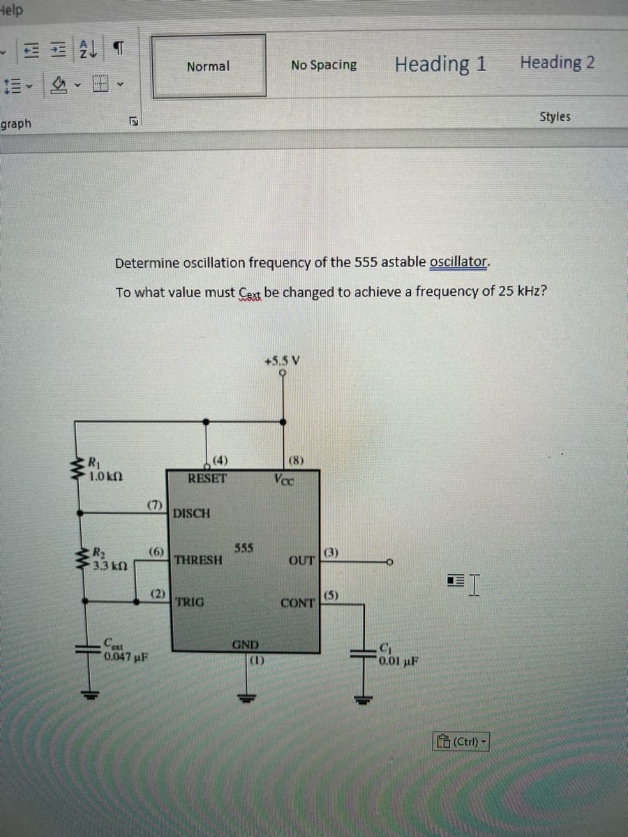 Help
graph
= Al f
FS
R₁
1.0 kn
R₂
3.3 kn
(7)
Determine oscillation frequency of the 555 astable oscillator.
To what value must Cext be changed to achieve a frequency of 25 kHz?
(6)
Cext
0.047μF
Normal
(2)
RESET
DISCH
THRESH
TRIG
555
GND
No Spacing Heading 1
(1)
+5.5 V
(8)
Vcc
OUT
CONT
(3)
(5)
C₁
0.01 µF
I
Heading 2
(Ctrl) -
Styles