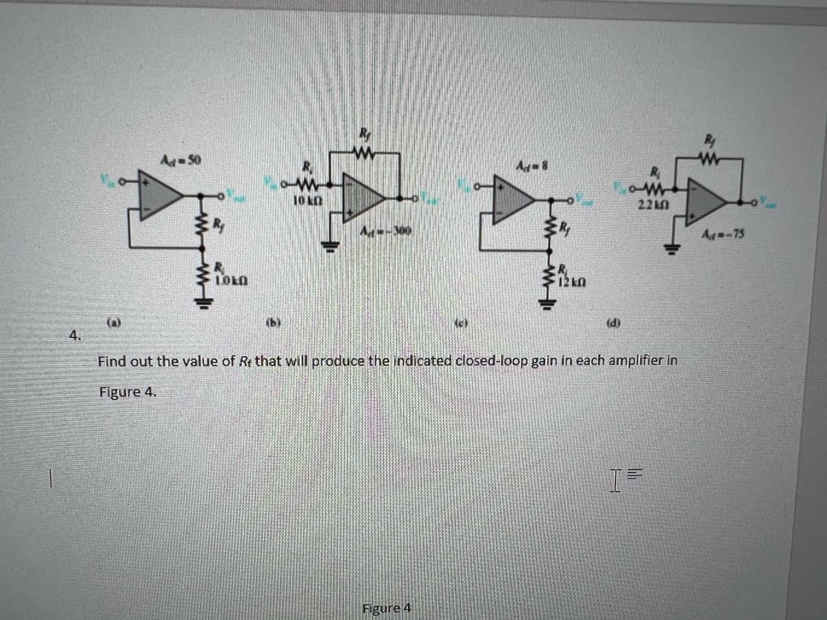 4.
(a)
Aj-50
Roka
(b)
10 KD
A-8
Figure 4
R₁
12k0
(d)
W
2210
Find out the value of Rf that will produce the indicated closed-loop gain in each amplifier in
Figure 4.
lil
W
A-75