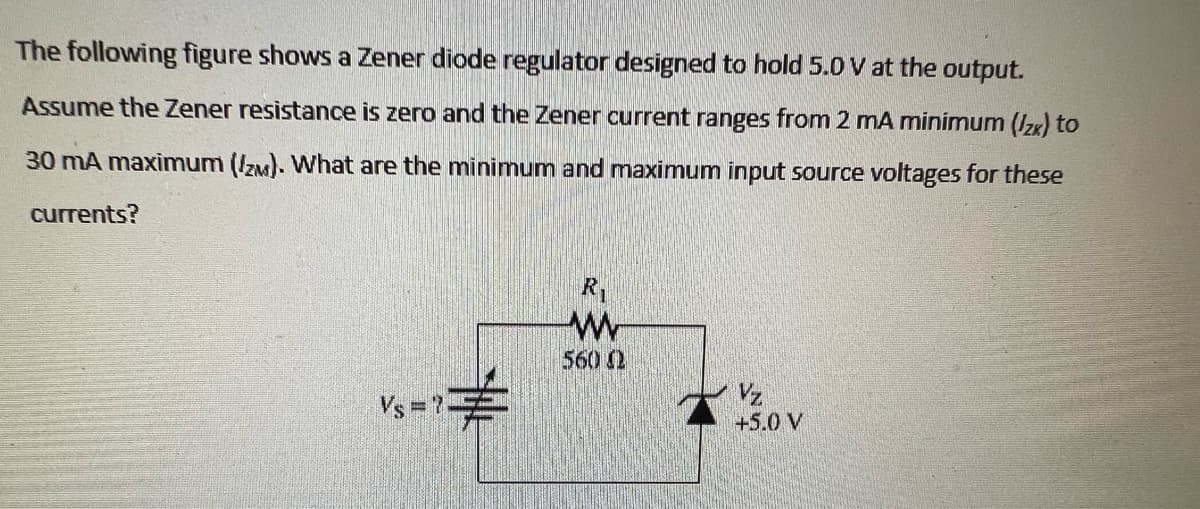 The following figure shows a Zener diode regulator designed to hold 5.0 V at the output.
Assume the Zener resistance is zero and the Zener current ranges from 2 mA minimum (2x) to
30 mA maximum (IZM). What are the minimum and maximum input source voltages for these
currents?
Vs = ?
R₁
W
560 02
Vz
+5.0 V