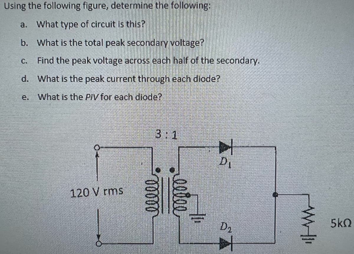 Using the following figure, determine the following:
a. What type of circuit is this?
b.
What is the total peak secondary voltage?
Find the peak voltage across each half of the secondary.
d. What is the peak current through each diode?
What is the PIV for each diode?
ar
120 V rms
3:1
00000
egioe
D₁
D2
WHI
5kQ