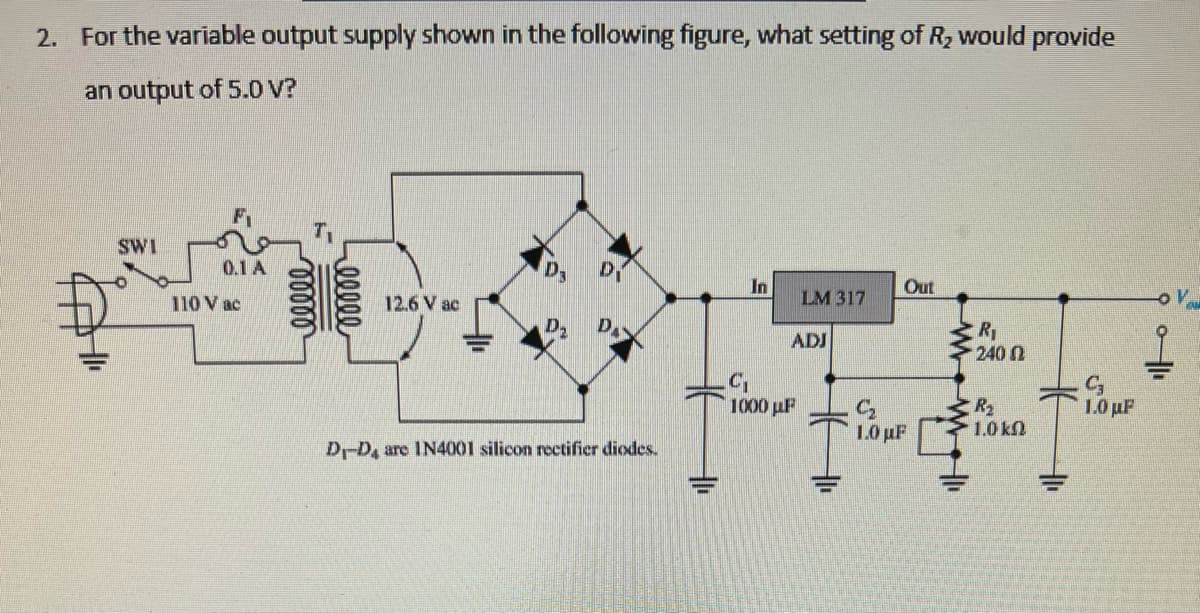 2. For the variable output supply shown in the following figure, what setting of R₂ would provide
an output of 5.0 V?
SWI
0.1 A
110 V ac
00000
eeeee
12.6 V ac
D3
D
D₂ DA
D-D4 are IN4001 silicon rectifier diodes.
In
LM 317
ADJ
C₁
1000 με
Out
C₂
1.0 µF
WM |||
R₁
240
R₂
1.0 kn
+1₁
C3
1.0 με
I