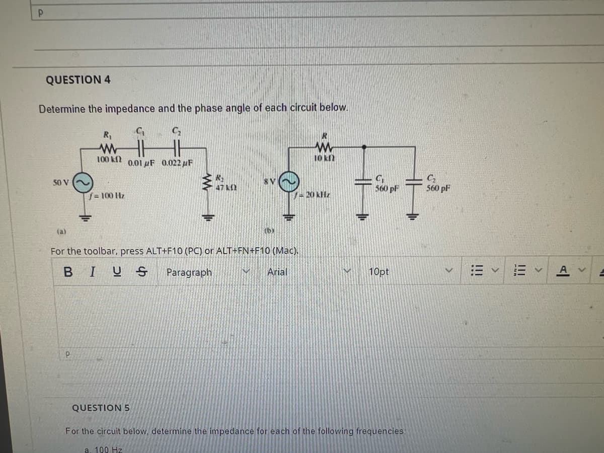 P
QUESTION 4
Determine the impedance and the phase angle of each circuit below.
C₂₁
50 V
(a)
P
R₁
www
100k 0.01F 0.022 μF
f=100 Hz
F
(b)
For the toolbar, press ALT+F10 (PC) or ALT+FN+F10 (Mac).
BIUS Paragraph
Arial
QUESTION 5
www
10 kn
7- 20 kHz
M
C₁
560 pF
10pt
For the circuit below, determine the impedance for each of the following frequencies:
a. 100 Hz
C₂
560 pF
>
!!!
|||