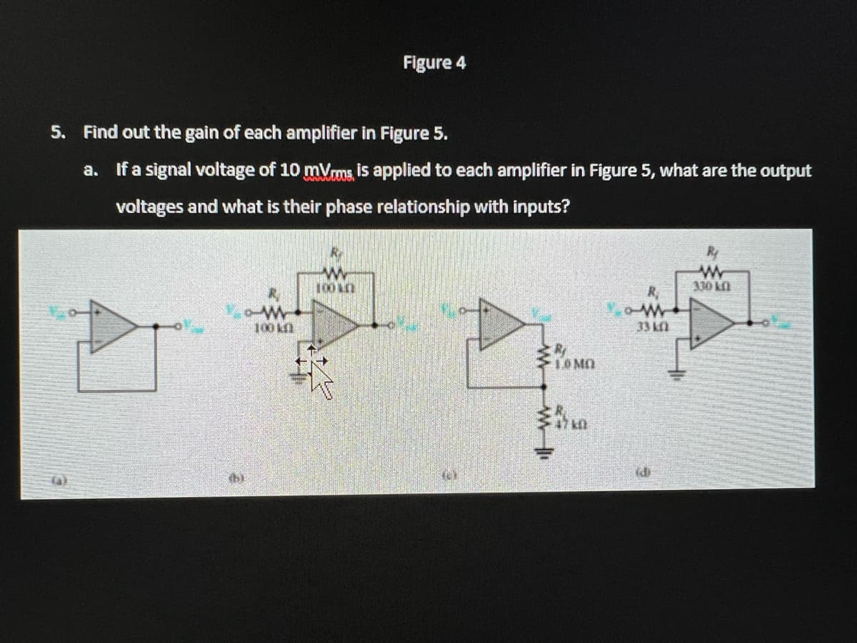 5. Find out the gain of each amplifier in Figure 5.
a. If a signal voltage of 10 mVrms, is applied to each amplifier in Figure 5, what are the output
voltages and what is their phase relationship with inputs?
19
100 k
Figure 4
1000
(6)
WM ||
1.0 MO
ow
33 kn
id
www
330 kfl