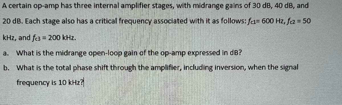 A certain op-amp has three internal amplifier stages, with midrange gains of 30 dB, 40 dB, and
20 dB. Each stage also has a critical frequency associated with it as follows: f= 600 Hz, fcz = 50
kHz, and fc3 = 200 kHz.
a. What is the midrange open-loop gain of the op-amp expressed in dB?
b. What is the total phase shift through the amplifier, including inversion, when the signal
frequency is 10 kHz?