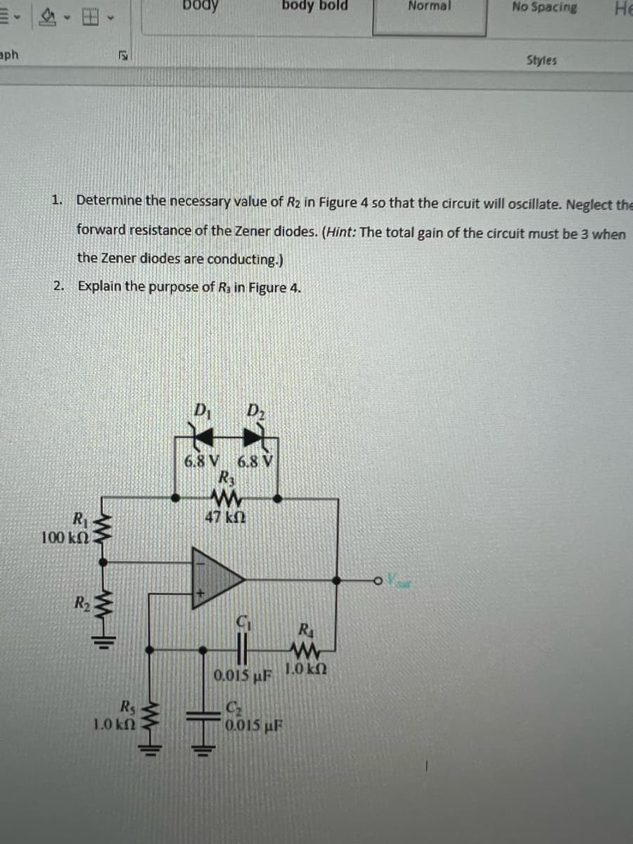 aph
R₁
100 ΚΩ
R₂
www
R₁
1.0 kn
body
1. Determine the necessary value of R2 in Figure 4 so that the circuit will oscillate. Neglect the
forward resistance of the Zener diodes. (Hint: The total gain of the circuit must be 3 when
the Zener diodes are conducting.)
2. Explain the purpose of R₁ in Figure 4.
www.
body bold
6.8 V 6.8 V
R3
47 ΚΩ
R₁
www
1.0 kn
0.015 μF
Normal
0.015 µF
No Spacing
Styles
He