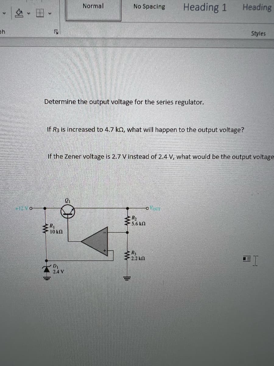V
oh
O
Normal
Determine the output voltage for the series regulator.
10 k
D
2.4 V
No Spacing
If R3 is increased to 4.7 k, what will happen to the output voltage?
2₁
If the Zener voltage is 2.7 V instead of 2.4 V, what would be the output voltage
10
Heading 1
R₂
• 5.6ΕΩ
OPIN
R₁
Heading
Styles
I
H