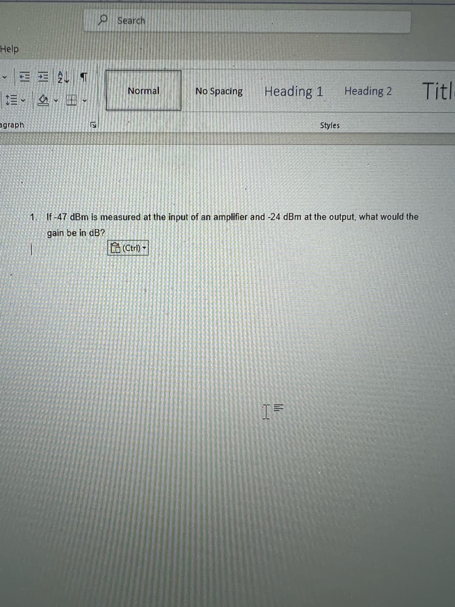 Help
v
EET
agraph
S
O Search
Normal
No Spacing
(Ctrl)
Heading 1
Styles
1. If-47 dBm is measured at the input of an amplifier and -24 dBm at the output, what would the
gain be in dB?
I=
Heading 2
Titl