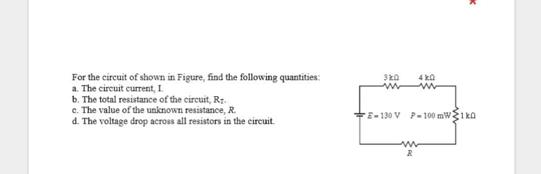 For the circuit of shown in Figure, find the following quantities:
a. The circuit current, I.
b. The total resistance of the circuit, RT.
c. The value of the unknown resistance, R.
d. The voltage drop across all resistors in the circuit.
3 k0
4 ka
+E-130 V
P-100 mW1 ka
R
