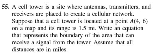 55. A cell tower is a site where antennas, transmitters, and
receivers are placed to create a cellular network.
Suppose that a cell tower is located at a point A(4, 6)
on a map and its range is 1.5 mi. Write an equation
that represents the boundary of the area that can
receive a signal from the tower. Assume that all
distances are in miles.
