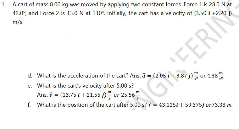 A cart of mass 8.00 kg was moved by applying two constant forces. Force 1 is 28.0N at
42.0°, and Force 2 is 13.0 N at 110°. Initially, the cart has a velocity of (3.50 i +2.20 j)
m/s.
EERIN
d. What is the acceleration of the cart? Ans. å = (2.05 i + 3.87 j)
e. What is the cart's velocity after 5.00 s?
or 4.38-
Ans. 3 = (13.75 i + 21.55 j)" or 25.56
m
m

